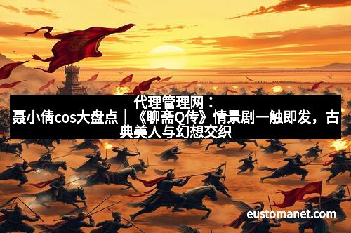 代理管理网：聂小倩cos大盘点｜《聊斋Q传》情景剧一触即发，古典美人与幻想交织